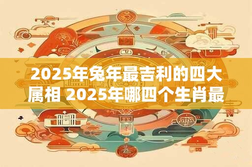 2025年兔年最吉利的四大属相 2025年哪四个生肖最为吉利