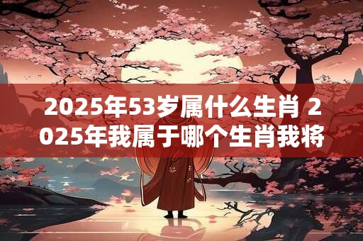 2025年53岁属什么生肖 2025年我属于哪个生肖我将年满53岁