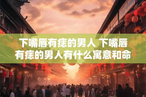 下嘴唇有痣的男人 下嘴唇有痣的男人有什么寓意和命运预示