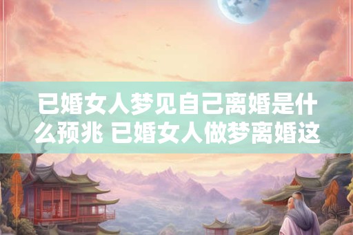 已婚女人梦见自己离婚是什么预兆 已婚女人做梦离婚这是什么预示