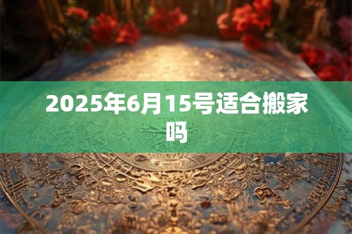 2025年6月15号适合搬家吗