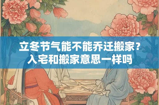 立冬节气能不能乔迁搬家？入宅和搬家意思一样吗