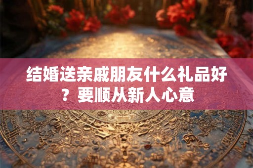 结婚送亲戚朋友什么礼品好？要顺从新人心意