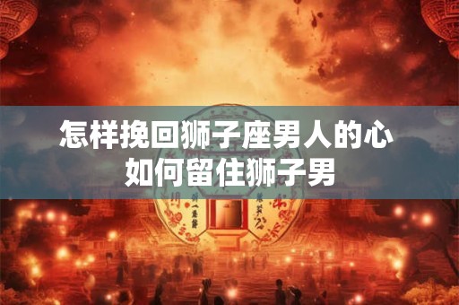 怎样挽回狮子座男人的心 如何留住狮子男