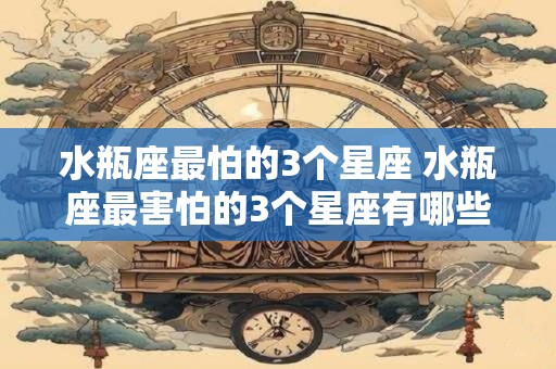 水瓶座最怕的3个星座 水瓶座最害怕的3个星座有哪些