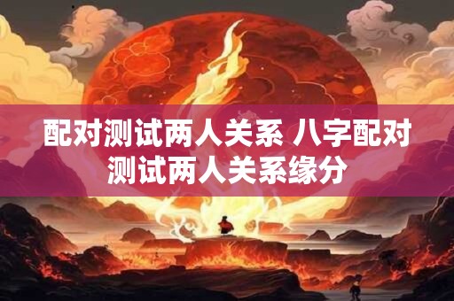 配对测试两人关系 八字配对测试两人关系缘分