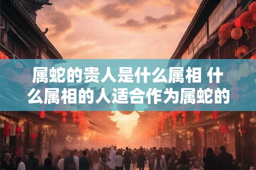 属蛇的贵人是什么属相 什么属相的人适合作为属蛇的贵人