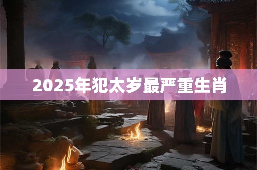 详细阅读:2025年犯太岁最严重生肖 2025年犯太岁最严重生肖