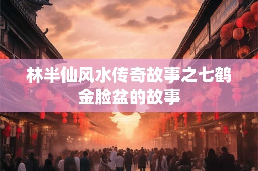 林半仙风水传奇故事之七鹤金脸盆的故事