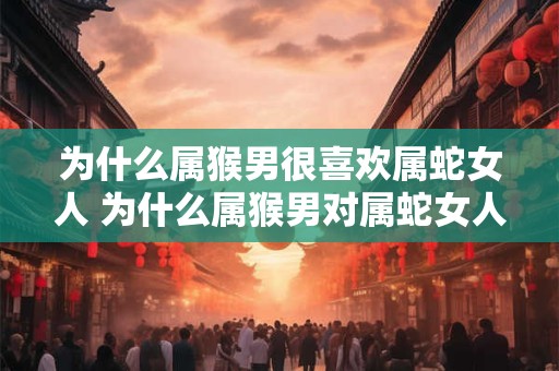为什么属猴男很喜欢属蛇女人 为什么属猴男对属蛇女人情有独钟