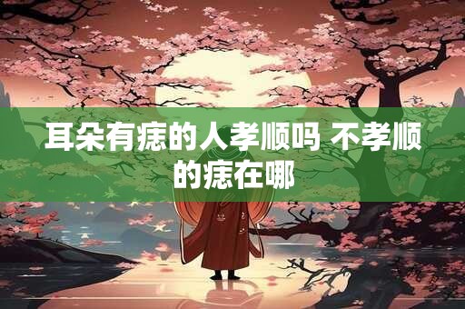耳朵有痣的人孝顺吗 不孝顺的痣在哪