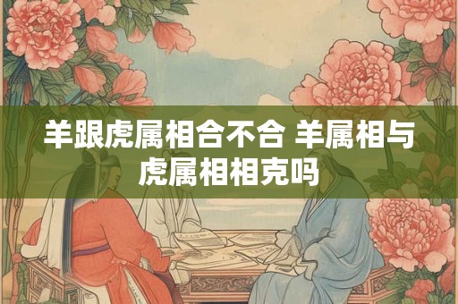 羊跟虎属相合不合 羊属相与虎属相相克吗