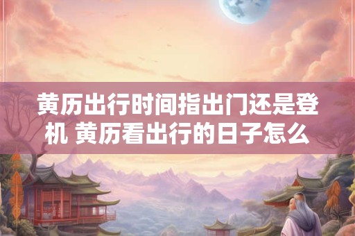 黄历出行时间指出门还是登机 黄历看出行的日子怎么看