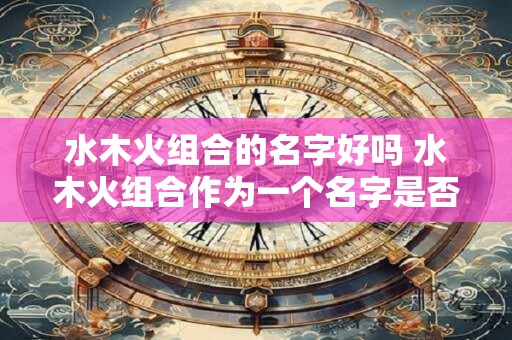 水木火组合的名字好吗 水木火组合作为一个名字是否好