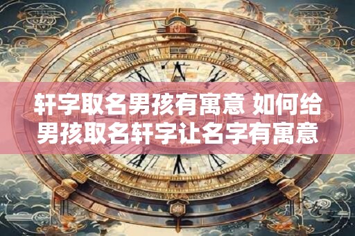轩字取名男孩有寓意 如何给男孩取名轩字让名字有寓意