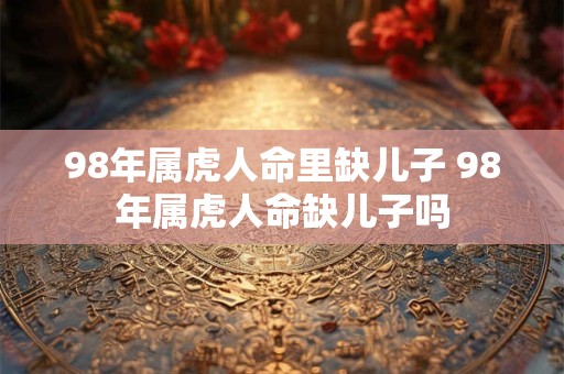 98年属虎人命里缺儿子 98年属虎人命缺儿子吗