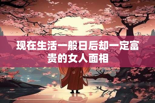 现在生活一般日后却一定富贵的女人面相