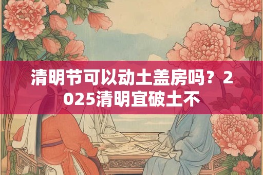 清明节可以动土盖房吗？2025清明宜破土不