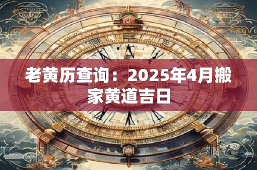 老黄历查询:2025年4月搬家黄道吉日 老黄历查询:2025年4月搬家黄道吉日