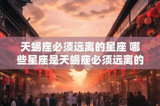 天蝎座必须远离的星座 哪些星座是天蝎座必须远离的
