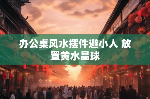 办公桌风水摆件避小人 放置黄水晶球