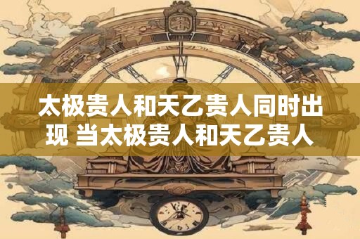 太极贵人和天乙贵人同时出现 当太极贵人和天乙贵人同时出现这意味着什么