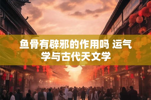 鱼骨有辟邪的作用吗 运气学与古代天文学