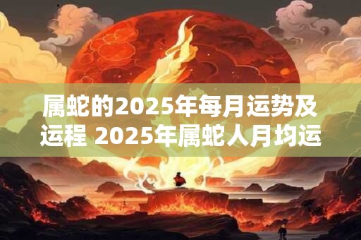 属蛇的2025年每月运势及运程 2025年属蛇人月均运程大揭秘