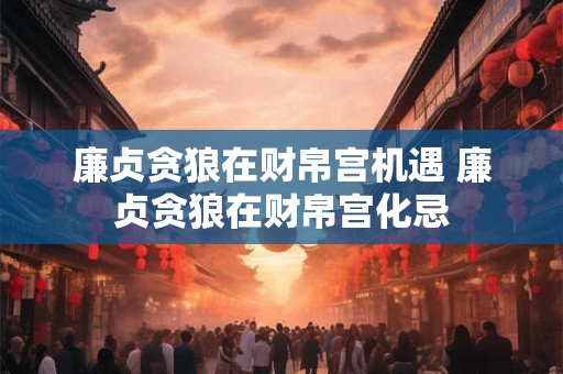 廉贞贪狼在财帛宫机遇 廉贞贪狼在财帛宫化忌