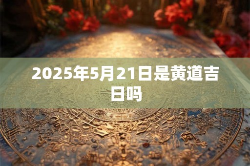 2025年5月21日是黄道吉日吗
