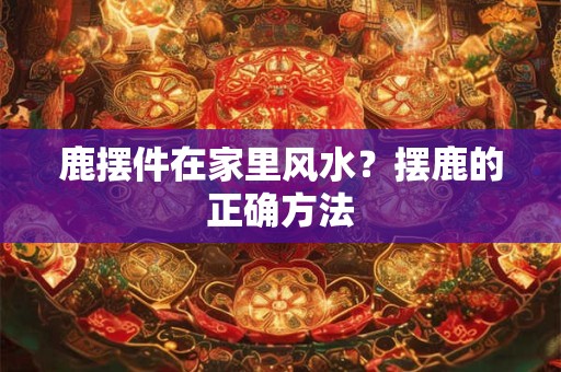 鹿摆件在家里风水？摆鹿的正确方法
