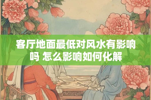 客厅地面最低对风水有影响吗 怎么影响如何化解