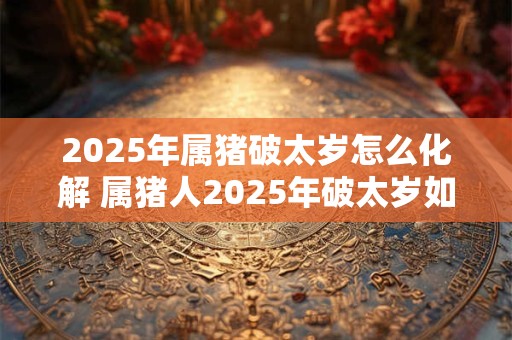 2025年属猪破太岁怎么化解 属猪人2025年破太岁如何化解
