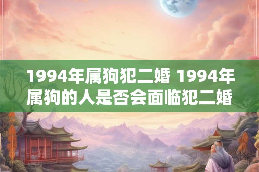 1994年属狗犯二婚 1994年属狗的人是否会面临犯二婚的困扰