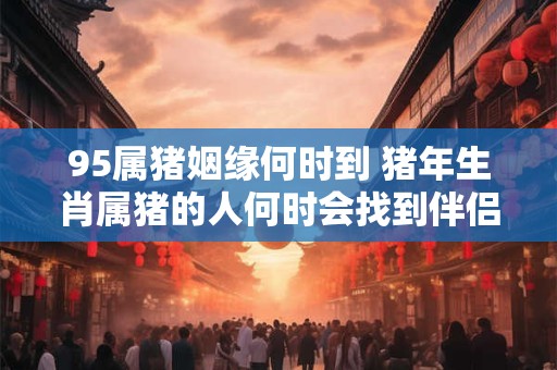95属猪姻缘何时到 猪年生肖属猪的人何时会找到伴侣