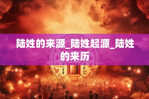 陆姓的来源_陆姓起源_陆姓的来历 陆姓的来源_陆姓起源_陆姓的来历