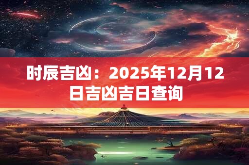 时辰吉凶：2025年12月12日吉凶吉日查询