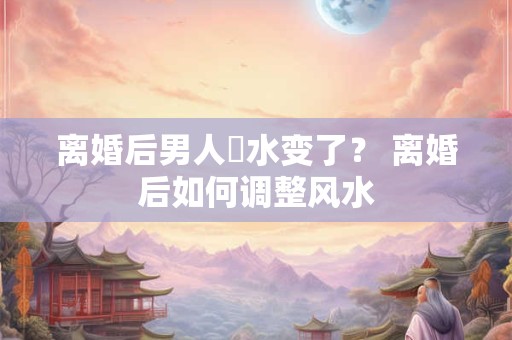 离婚后男人風水变了？ 离婚后如何调整风水