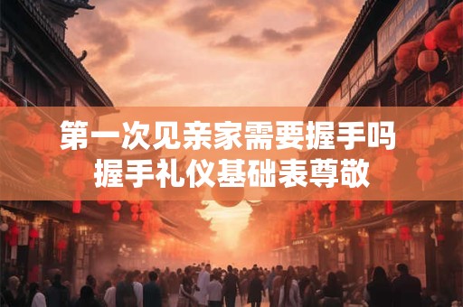 第一次见亲家需要握手吗 握手礼仪基础表尊敬