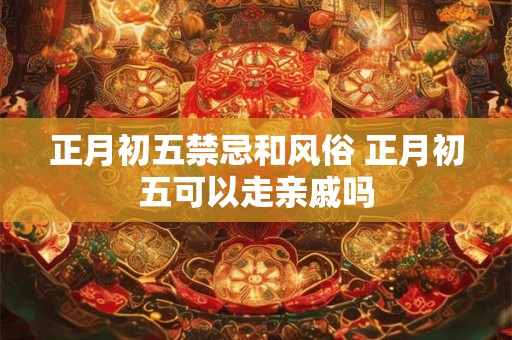 正月初五禁忌和风俗 正月初五可以走亲戚吗