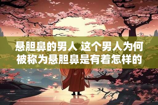 悬胆鼻的男人 这个男人为何被称为悬胆鼻是有着怎样的身世背景和生命经历