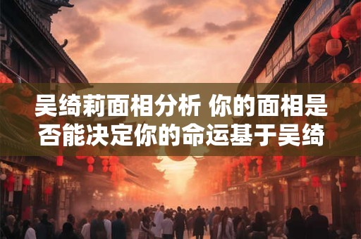 吴绮莉面相分析 你的面相是否能决定你的命运基于吴绮莉的面相分析