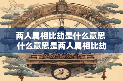 两人属相比劫是什么意思 什么意思是两人属相比劫