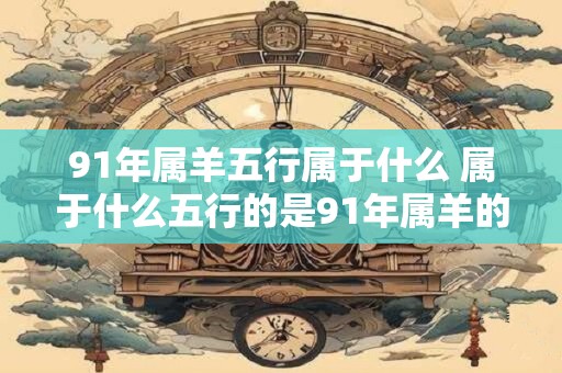 91年属羊五行属于什么 属于什么五行的是91年属羊的人