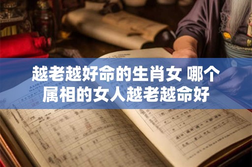 越老越好命的生肖女 哪个属相的女人越老越命好