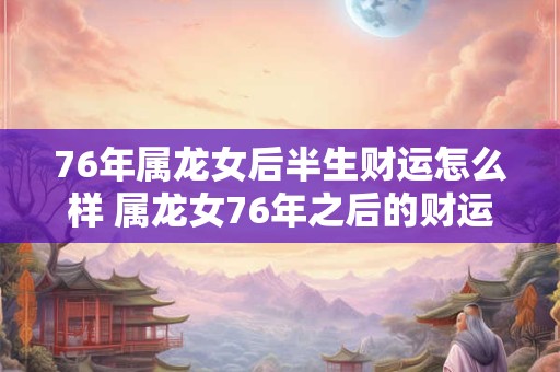 76年属龙女后半生财运怎么样 属龙女76年之后的财运如何