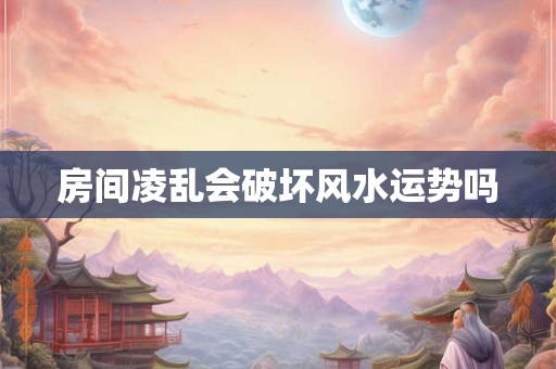 房间凌乱会破坏风水运势吗