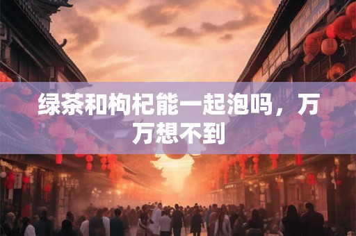 绿茶和枸杞能一起泡吗，万万想不到