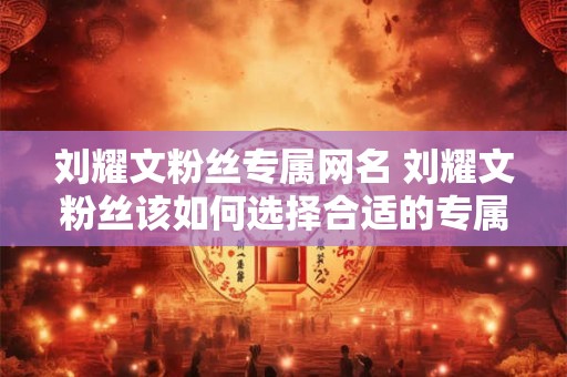 刘耀文粉丝专属网名 刘耀文粉丝该如何选择合适的专属网名