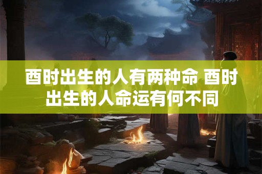 酉时出生的人有两种命 酉时出生的人命运有何不同